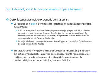 Sur Internet, c’est le consommateur qui a la main
 Deux facteurs principaux contribuent à cela :
 La logique de « pull » dominant de l’Internet, et l’abondance ingérable
des contenus
 C’est cette logique dominante qui explique que Google y règne encore et toujours
en maître, et que même un Amazon cherche des moyens de proposition et de
recommandation de contenus à ses clients, malgré toute la force de ses outils de
recommandation et d’analyse de données.
 La majorité des e-commerçants peinent à développer le cross-sell et l’upsell auprès
de leurs clients même fidèles
 Ensuite, l’abondance permanente de contenus nécessitée par le web
est difficilement gérable pour les entreprises. Pour la rentabiliser, les
maîtres mots du développement web/mobile sont devenus la
productivité, la « maintenabilité », la « scalabilité » ;
Source : http://viuz.com/2013/09/30/les-tablettes-sauveront-elles-le-marketing-digital/#Vj1I4oC65cmhIUaf.99
 