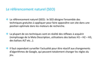 Le référencement naturel (SEO)
 Le référencement naturel (SEO) : le SEO désigne l’ensemble des
techniques gratuites à appliquer pour faire apparaître son site dans une
position optimale dans les moteurs de recherche.
 La plupart de ces techniques sont en réalité des réflexes à acquérir
(remplissage de la Meta Description, utilisations des balises H1 – H2 – H3,
des balises ALT etc…).
 Il faut cependant surveiller l’actualité pour être réactif aux changements
d’algorithmes de Google, qui peuvent totalement changer les règles du
jeu.
 