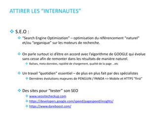 ATTIRER LES “INTERNAUTES”
 S.E.O :
 “Search Engine Optimization” – optimisation du référencement “naturel”
et/ou “organique” sur les moteurs de recherche.
 On parle surtout ici d’être en accord avec l’algorithme de GOOGLE qui évolue
sans cesse afin de remonter dans les résultats de manière naturel.
 Balises, meta-données, rapidité de chargement, qualité de la page …etc
 Un travail “quotidien” essentiel – de plus en plus fait par des spécialistes
 Dernières évolutions majeures de PENGUIN / PANDA => Mobile et HTTPS ”first”
 Des sites pour “tester” son SEO
 www.seositecheckup.com
 https://developers.google.com/speed/pagespeed/insights/
 https://www.dareboost.com/
 
