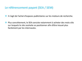 Le référencement payant (SEA / SEM)
 Il s’agit de l’achat d’espaces publicitaires sur les moteurs de recherche.
 Plus concrètement, le SEA consiste notamment à acheter des mots-clés
sur lesquels le site souhaite se positionner afin d’être trouvé plus
facilement par les internautes.
 
