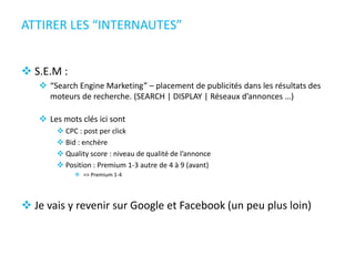 ATTIRER LES “INTERNAUTES”
 S.E.M :
 “Search Engine Marketing” – placement de publicités dans les résultats des
moteurs de recherche. (SEARCH | DISPLAY | Réseaux d’annonces …)
 Les mots clés ici sont
 CPC : post per click
 Bid : enchère
 Quality score : niveau de qualité de l’annonce
 Position : Premium 1-3 autre de 4 à 9 (avant)
 => Premium 1-4
 Je vais y revenir sur Google et Facebook (un peu plus loin)
 
