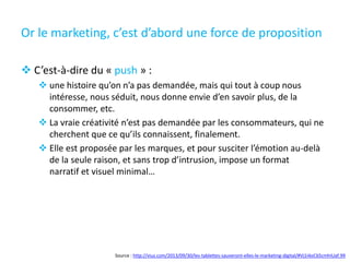 Or le marketing, c’est d’abord une force de proposition
 C’est-à-dire du « push » :
 une histoire qu’on n’a pas demandée, mais qui tout à coup nous
intéresse, nous séduit, nous donne envie d’en savoir plus, de la
consommer, etc.
 La vraie créativité n’est pas demandée par les consommateurs, qui ne
cherchent que ce qu’ils connaissent, finalement.
 Elle est proposée par les marques, et pour susciter l’émotion au-delà
de la seule raison, et sans trop d’intrusion, impose un format
narratif et visuel minimal…
Source : http://viuz.com/2013/09/30/les-tablettes-sauveront-elles-le-marketing-digital/#Vj1I4oC65cmhIUaf.99
 