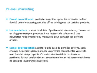 L’e-mail marketing
 L’email promotionnel : contactez vos clients pour les remercier de leur
fidélité ou en leur partageant des offres privilégiées sur certains produits.
 Les newsletters : si vous produisez régulièrement du contenu, comme sur
un blog par exemple, proposez à vos lecteurs de s’abonner à une
newsletter hebdomadaire ou mensuelle pour partager vos derniers
articles.
 L’email de prospection : à partir d’une base de données externe, vous
envoyez des emails visant à établir un premier contact entre votre site
marchand et des prospects. Ce levier n’est toutefois pas toujours
pertinent: l’achat de données est souvent mal vu, et les personnes ciblées
ne sont pas toujours très qualifiées.
 