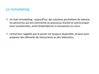 Le remarketing
 L’e-mail remarketing : aujourd’hui, des solutions permettent de relancer
les personnes qui ont commencé un processus d’achat et communiqué
leurs coordonnées, avant d’abandonner la transaction en cours.
 L’email leur rappelle que le panier est toujours disponible, et peut aussi
proposer des éléments de réassurance ou des réductions..
 