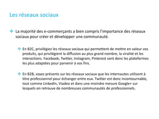 Les réseaux sociaux
 La majorité des e-commerçants a bien compris l’importance des réseaux
sociaux pour créer et développer une communauté.
 En B2C, privilégiez les réseaux sociaux qui permettent de mettre en valeur vos
produits, qui privilégient la diffusion au plus grand nombre, la viralité et les
interactions. Facebook, Twitter, Instagram, Pinterest sont donc les plateformes
les plus adaptées pour parvenir à vos fins.
 En B2B, soyez présents sur les réseaux sociaux que les internautes utilisent à
titre professionnel pour échanger entre eux. Twitter est donc incontournable,
tout comme LinkedIn, Viadeo et dans une moindre mesure Google+ sur
lesquels on retrouve de nombreuses communautés de professionnels.
 