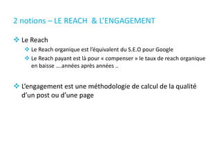 2 notions – LE REACH & L’ENGAGEMENT
 Le Reach
 Le Reach organique est l’équivalent du S.E.O pour Google
 Le Reach payant est là pour « compenser » le taux de reach organique
en baisse ….années après années ..
 L’engagement est une méthodologie de calcul de la qualité
d’un post ou d’une page
 