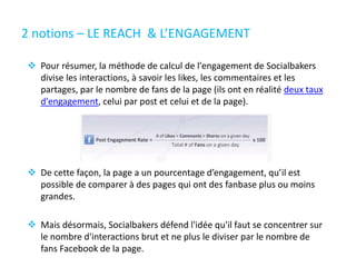 2 notions – LE REACH & L’ENGAGEMENT
 Pour résumer, la méthode de calcul de l'engagement de Socialbakers
divise les interactions, à savoir les likes, les commentaires et les
partages, par le nombre de fans de la page (ils ont en réalité deux taux
d'engagement, celui par post et celui et de la page).
 De cette façon, la page a un pourcentage d’engagement, qu’il est
possible de comparer à des pages qui ont des fanbase plus ou moins
grandes.
 Mais désormais, Socialbakers défend l'idée qu'il faut se concentrer sur
le nombre d'interactions brut et ne plus le diviser par le nombre de
fans Facebook de la page.
 