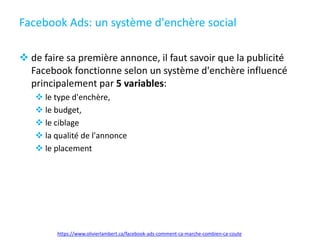 Facebook Ads: un système d'enchère social
 de faire sa première annonce, il faut savoir que la publicité
Facebook fonctionne selon un système d'enchère influencé
principalement par 5 variables:
 le type d'enchère,
 le budget,
 le ciblage
 la qualité de l'annonce
 le placement
https://www.olivierlambert.ca/facebook-ads-comment-ca-marche-combien-ca-coute
 
