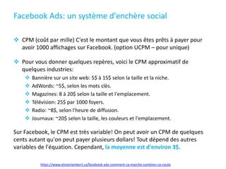 Facebook Ads: un système d'enchère social
 CPM (coût par mille) C'est le montant que vous êtes prêts à payer pour
avoir 1000 affichages sur Facebook. (option UCPM – pour unique)
 Pour vous donner quelques repères, voici le CPM approximatif de
quelques industries:
 Bannière sur un site web: 5$ à 15$ selon la taille et la niche.
 AdWords: ~5$, selon les mots clès.
 Magazines: 8 à 20$ selon la taille et l'emplacement.
 Télévision: 25$ par 1000 foyers.
 Radio: ~8$, selon l'heure de diffusion.
 Journaux: ~20$ selon la taille, les couleurs et l'emplacement.
Sur Facebook, le CPM est très variable! On peut avoir un CPM de quelques
cents autant qu'on peut payer plusieurs dollars! Tout dépend des autres
variables de l'équation. Cependant, la moyenne est d'environ 3$.
https://www.olivierlambert.ca/facebook-ads-comment-ca-marche-combien-ca-coute
 