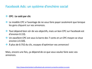 Facebook Ads: un système d'enchère social
 CPC : Le coût par clic
 Le modèle CPC a l'avantage de ne vous faire payer seulement que lorsque
les gens cliquent sur vos annonces.
 Tout dépend bien sûr de vos objectifs, mais un bon CPC sur Facebook est
d'environ 0.15$.
 Un excellent CPC est sous la barre des 7 cents et un CPC moyen se situe
environ à 0.50$.
 À plus de 0.75$ du clic, essayez d'optimiser vos annonces!
Mais, encore une fois, ça dépend de ce que vous voulez faire avec vos
annonces.
https://www.olivierlambert.ca/facebook-ads-comment-ca-marche-combien-ca-coute
 