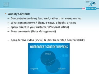 • Quality Content;
– Concentrate on doing less, well, rather than more, rushed
– What content forms? Blogs, e-news, e-books, articles
– Speak direct to your customer (Personalisation)
– Measure results (Data Management)
– Consider live video (social) & User Generated Content (UGC)
 