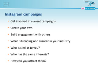 Instagram campaigns
• Get involved in current campaigns
• Create your own
• Build engagement with others
• What is trending and current in your industry
• Who is similar to you?
• Who has the same interests?
• How can you attract them?
 