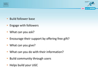 • Build follower base
• Engage with followers
• What can you ask?
• Encourage their support by offering free gift?
• What can you give?
• What can you do with their information?
• Build community through users
• Helps build your UGC
 