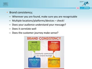 • Brand consistency;
– Wherever you are found, make sure you are recognisable
– Multiple locations/platforms/devices – check!
– Does your audience understand your message?
– Does it correlate well
– Does the customer journey make sense?
 