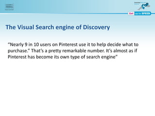 The Visual Search engine of Discovery
“Nearly 9 in 10 users on Pinterest use it to help decide what to
purchase.” That’s a pretty remarkable number. It’s almost as if
Pinterest has become its own type of search engine”
 