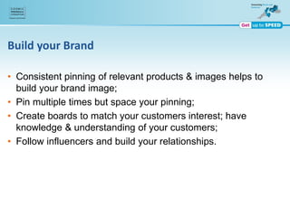 Build your Brand
• Consistent pinning of relevant products & images helps to
build your brand image;
• Pin multiple times but space your pinning;
• Create boards to match your customers interest; have
knowledge & understanding of your customers;
• Follow influencers and build your relationships.
 