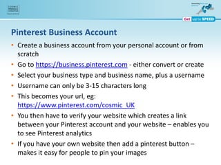 Pinterest Business Account
• Create a business account from your personal account or from
scratch
• Go to https://business.pinterest.com - either convert or create
• Select your business type and business name, plus a username
• Username can only be 3-15 characters long
• This becomes your url, eg:
https://www.pinterest.com/cosmic_UK
• You then have to verify your website which creates a link
between your Pinterest account and your website – enables you
to see Pinterest analytics
• If you have your own website then add a pinterest button –
makes it easy for people to pin your images
 
