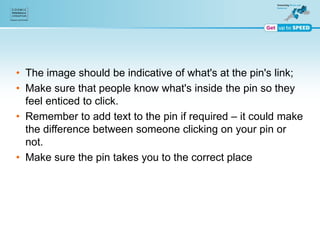 • The image should be indicative of what's at the pin's link;
• Make sure that people know what's inside the pin so they
feel enticed to click.
• Remember to add text to the pin if required – it could make
the difference between someone clicking on your pin or
not.
• Make sure the pin takes you to the correct place
 