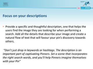 Focus on your descriptions
• Provide a specific and thoughtful description, one that helps the
users find the image they are looking for when performing a
search. Add all the details that describe your image and create a
natural flow of text that will favour your pin’s discovery towards
others.
“Don’t just drop in keywords or hashtags. The description is an
important part of captivating Pinners. Set a scene that incorporates
the right search words, and you’ll help Pinners imagine themselves
with your Pin”
 