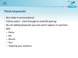 Think keywords
• But make it conversational
• Call to action – click through to read full post eg
• By not adding keywords your pin won’t appear in searches
• SEO
– Name
– Bio
– Boards
– Pins
– Targeting your audience
 