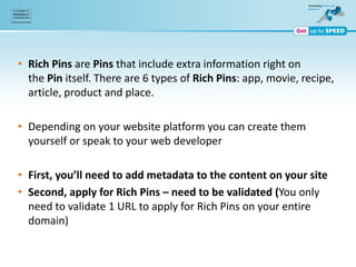 • Rich Pins are Pins that include extra information right on
the Pin itself. There are 6 types of Rich Pins: app, movie, recipe,
article, product and place.
• Depending on your website platform you can create them
yourself or speak to your web developer
• First, you’ll need to add metadata to the content on your site
• Second, apply for Rich Pins – need to be validated (You only
need to validate 1 URL to apply for Rich Pins on your entire
domain)
 