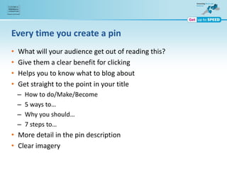 Every time you create a pin
• What will your audience get out of reading this?
• Give them a clear benefit for clicking
• Helps you to know what to blog about
• Get straight to the point in your title
– How to do/Make/Become
– 5 ways to…
– Why you should…
– 7 steps to…
• More detail in the pin description
• Clear imagery
 