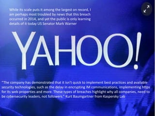 While its scale puts it among the largest on record, I
am perhaps most troubled by news that this breach
occurred in 2014, and yet the public is only learning
details of it today US Senator Mark Warner
“The company has demonstrated that it isn’t quick to implement best practices and available
security technologies, such as the delay in encrypting IM communications, implementing https
for its web properties and more. These types of breaches highlight why all companies, need to
be cybersecurity leaders, not followers.” Kurt Baumgartner from Kaspersky Lab
 
