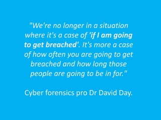 "We're no longer in a situation
where it's a case of 'if I am going
to get breached'. It's more a case
of how often you are going to get
breached and how long those
people are going to be in for."
Cyber forensics pro Dr David Day.
 