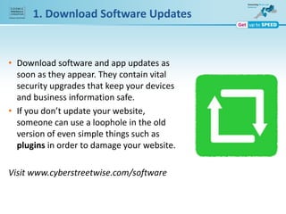 1. Download Software Updates
• Download software and app updates as
soon as they appear. They contain vital
security upgrades that keep your devices
and business information safe.
• If you don’t update your website,
someone can use a loophole in the old
version of even simple things such as
plugins in order to damage your website.
Visit www.cyberstreetwise.com/software
 