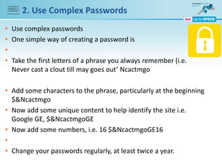 2. Use Complex Passwords
• Use complex passwords
• One simple way of creating a password is
•
• Take the first letters of a phrase you always remember (i.e.
Never cast a clout till may goes out’ Ncactmgo
• Add some characters to the phrase, particularly at the beginning
$&Ncactmgo
• Now add some unique content to help identify the site i.e.
Google GE, $&NcactmgoGE
• Now add some numbers, i.e. 16 $&NcactmgoGE16
•
• Change your passwords regularly, at least twice a year.
 