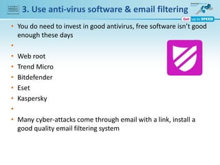 3. Use anti-virus software & email filtering
• You do need to invest in good antivirus, free software isn’t good
enough these days
•
• Web root
• Trend Micro
• Bitdefender
• Eset
• Kaspersky
•
• Many cyber-attacks come through email with a link, install a
good quality email filtering system
 