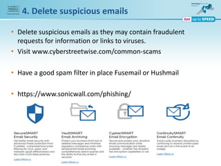 • Delete suspicious emails as they may contain fraudulent
requests for information or links to viruses.
• Visit www.cyberstreetwise.com/common-scams
• Have a good spam filter in place Fusemail or Hushmail
• https://www.sonicwall.com/phishing/
4. Delete suspicious emails
 