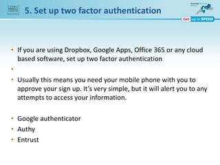 • If you are using Dropbox, Google Apps, Office 365 or any cloud
based software, set up two factor authentication
•
• Usually this means you need your mobile phone with you to
approve your sign up. It’s very simple, but it will alert you to any
attempts to access your information.
• Google authenticator
• Authy
• Entrust
5. Set up two factor authentication
 