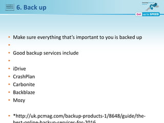 • Make sure everything that’s important to you is backed up
•
• Good backup services include
•
• iDrive
• CrashPlan
• Carbonite
• Backblaze
• Mozy
• *http://uk.pcmag.com/backup-products-1/8648/guide/the-
6. Back up
 