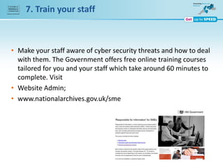 7. Train your staff
• Make your staff aware of cyber security threats and how to deal
with them. The Government offers free online training courses
tailored for you and your staff which take around 60 minutes to
complete. Visit
• Website Admin;
• www.nationalarchives.gov.uk/sme
 