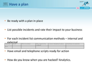 Have a plan
• Be ready with a plan in place
• List possible incidents and rate their impact to your business
• For each incident list communication methods – internal and
external
• Have email and telephone scripts ready for action
• How do you know when you are hacked? Analytics.
 