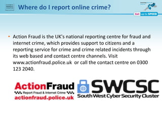 Where do I report online crime?
• Action Fraud is the UK's national reporting centre for fraud and
internet crime, which provides support to citizens and a
reporting service for crime and crime related incidents through
its web based and contact centre channels. Visit
www.actionfraud.police.uk or call the contact centre on 0300
123 2040.
 