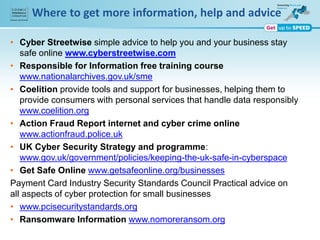 Where to get more information, help and advice
• Cyber Streetwise simple advice to help you and your business stay
safe online www.cyberstreetwise.com
• Responsible for Information free training course
www.nationalarchives.gov.uk/sme
• Coelition provide tools and support for businesses, helping them to
provide consumers with personal services that handle data responsibly
www.coelition.org
• Action Fraud Report internet and cyber crime online
www.actionfraud.police.uk
• UK Cyber Security Strategy and programme:
www.gov.uk/government/policies/keeping-the-uk-safe-in-cyberspace
• Get Safe Online www.getsafeonline.org/businesses
Payment Card Industry Security Standards Council Practical advice on
all aspects of cyber protection for small businesses
• www.pcisecuritystandards.org
• Ransomware Information www.nomoreransom.org
 