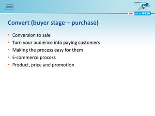 Convert (buyer stage – purchase)
• Conversion to sale
• Turn your audience into paying customers
• Making the process easy for them
• E-commerce process
• Product, price and promotion
 