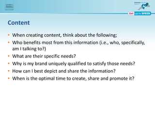 Content
• When creating content, think about the following;
• Who benefits most from this information (i.e., who, specifically,
am I talking to?)
• What are their specific needs?
• Why is my brand uniquely qualified to satisfy those needs?
• How can I best depict and share the information?
• When is the optimal time to create, share and promote it?
 