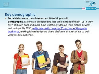 Key demographic
• Social video owns the all-important 18 to 33 year-old
demographic. Millennials are spending less time in front of their TVs (if they
even still own one) and more time watching video on their mobile devices
and laptops. By 2030, millennials will comprise 75 percent of the global
workforce, making it hard to ignore video platforms that resonate so well
with this key audience.
 