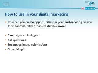 How to use in your digital marketing
• How can you create opportunities for your audience to give you
their content, rather than create your own?
• Campaigns on Instagram
• Ask questions
• Encourage image submissions
• Guest blogs?
 