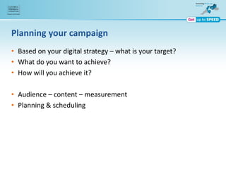 Planning your campaign
• Based on your digital strategy – what is your target?
• What do you want to achieve?
• How will you achieve it?
• Audience – content – measurement
• Planning & scheduling
 