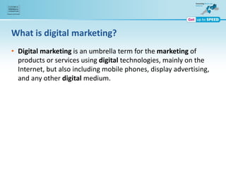 What is digital marketing?
• Digital marketing is an umbrella term for the marketing of
products or services using digital technologies, mainly on the
Internet, but also including mobile phones, display advertising,
and any other digital medium.
 