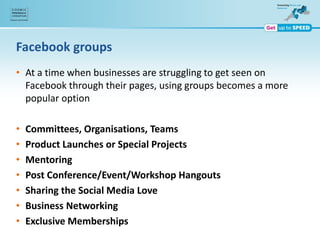Facebook groups
• At a time when businesses are struggling to get seen on
Facebook through their pages, using groups becomes a more
popular option
• Committees, Organisations, Teams
• Product Launches or Special Projects
• Mentoring
• Post Conference/Event/Workshop Hangouts
• Sharing the Social Media Love
• Business Networking
• Exclusive Memberships
 
