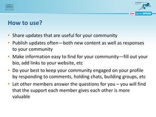 How to use?
• Share updates that are useful for your community
• Publish updates often—both new content as well as responses
to your community
• Make information easy to find for your community—fill out your
bio, add links to your website, etc
• Do your best to keep your community engaged on your profile
by responding to comments, holding chats, building groups, etc
• Let other members answer the questions for you – you will find
that the support each member gives each other is more
valuable
 