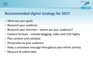 Recommended digital strategy for 2017
• Work out your goals
• Research your audience
• Research your channels – where are your audience?
• Content formats – include blogging, video and UCG highly
• Plan content and schedule
• Personalise to your audience
• Keep a consistent message throughout your online activity
• Measure & collect data
 