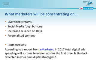 What marketers will be concentrating on…
• Live video streams
• Social Media ‘buy’ buttons
• Increased reliance on Data
• Personalised content
• Promoted ads;
According to a report from eMarketer, in 2017 total digital ads
spending will surpass television ads for the first time. Is this fact
reflected in your own digital strategies?
 