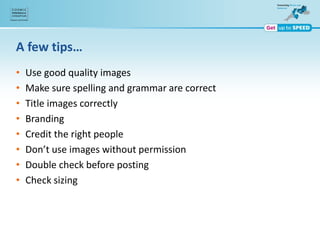 A few tips…
• Use good quality images
• Make sure spelling and grammar are correct
• Title images correctly
• Branding
• Credit the right people
• Don’t use images without permission
• Double check before posting
• Check sizing
 