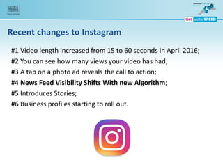 Recent changes to Instagram
#1 Video length increased from 15 to 60 seconds in April 2016;
#2 You can see how many views your video has had;
#3 A tap on a photo ad reveals the call to action;
#4 News Feed Visibility Shifts With new Algorithm;
#5 Introduces Stories;
#6 Business profiles starting to roll out.
 